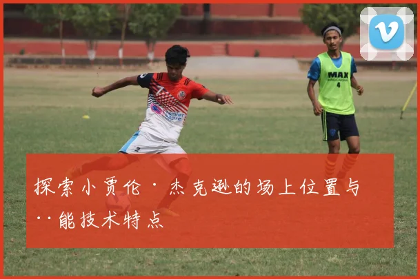 探索小贾伦·杰克逊的场上位置与全能技术特点