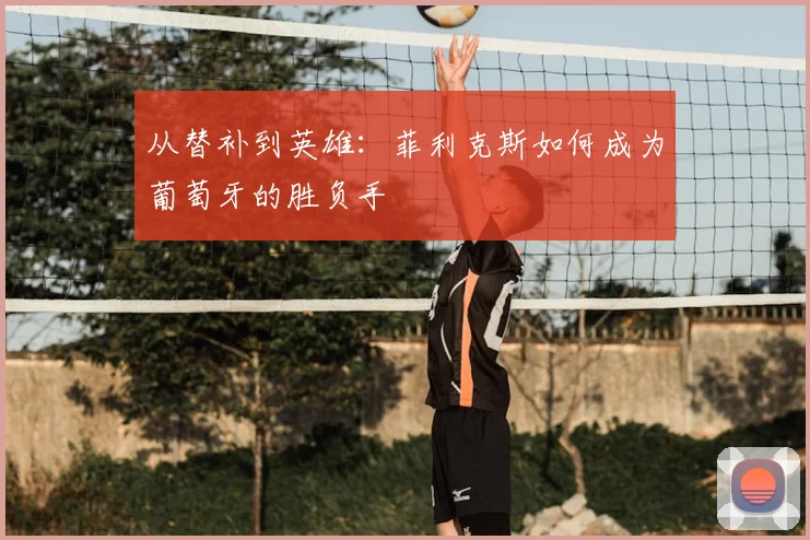 从替补到英雄:菲利克斯如何成为葡萄牙的胜负手