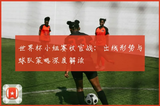 世界杯小组赛收官战：出线形势与球队策略深度解读