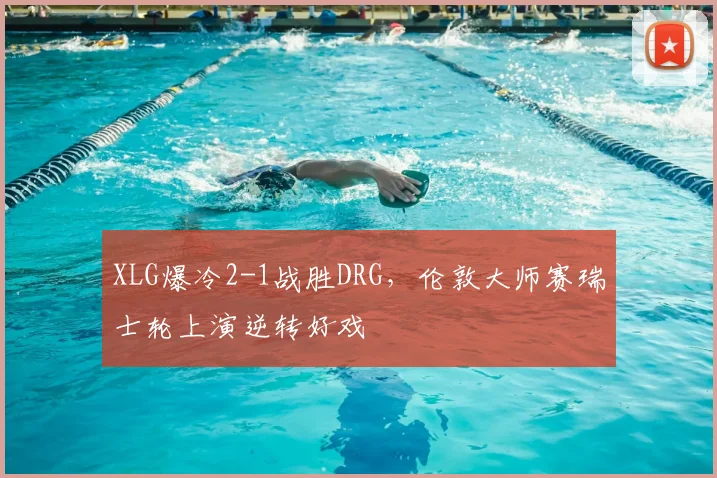 XLG爆冷2-1战胜DRG,伦敦大师赛瑞士轮上演逆转好戏