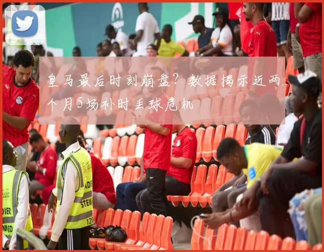 皇马最后时刻崩盘？数据揭示近两个月5场补时丢球危机