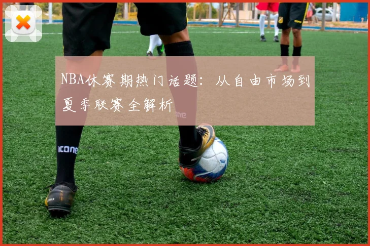 NBA休赛期热门话题：从自由市场到夏季联赛全解析