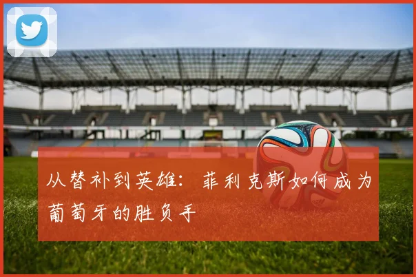 从替补到英雄：菲利克斯如何成为葡萄牙的胜负手