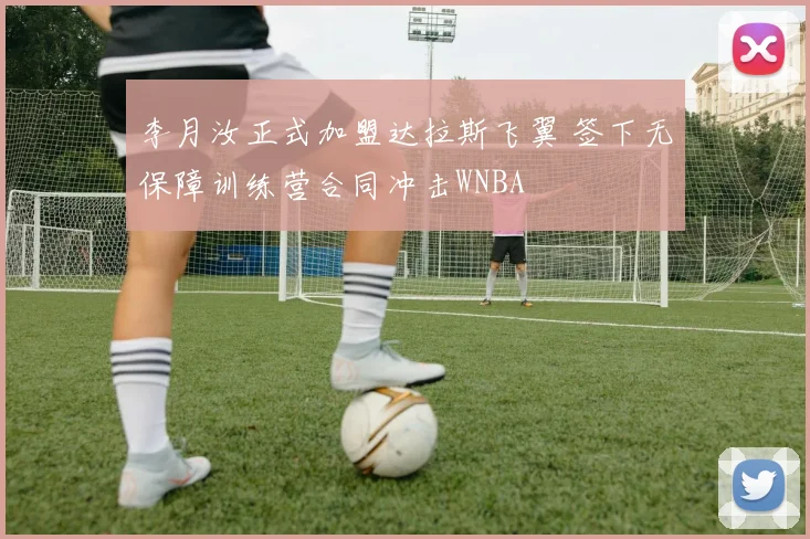 李月汝正式加盟达拉斯飞翼 签下无保障训练营合同冲击WNBA