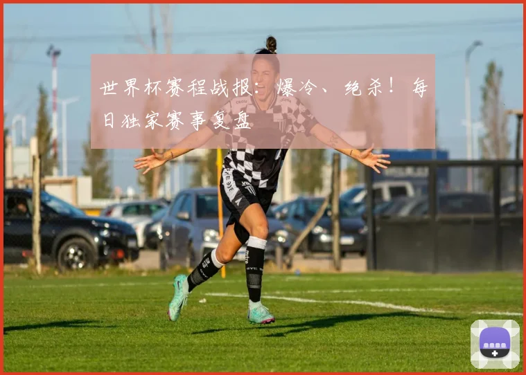 世界杯赛程战报：爆冷、绝杀！每日独家赛事复盘
