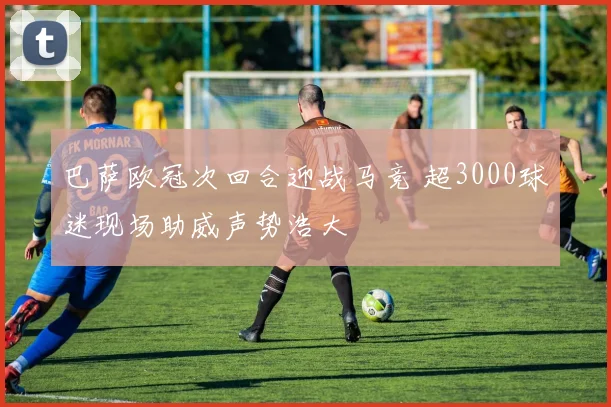 巴萨欧冠次回合迎战马竞 超3000球迷现场助威声势浩大
