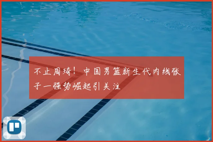不止周琦！中国男篮新生代内线张子一强势崛起引关注