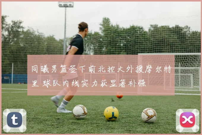 同曦男篮签下前北控大外援摩尔特里 球队内线实力获显著补强