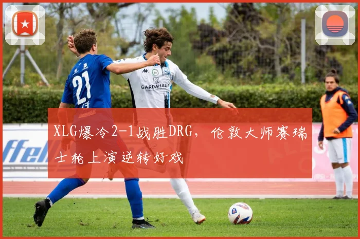 XLG爆冷2-1战胜DRG,伦敦大师赛瑞士轮上演逆转好戏