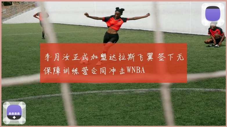 李月汝正式加盟达拉斯飞翼 签下无保障训练营合同冲击WNBA