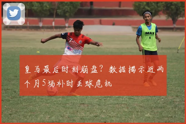 皇马最后时刻崩盘？数据揭示近两个月5场补时丢球危机