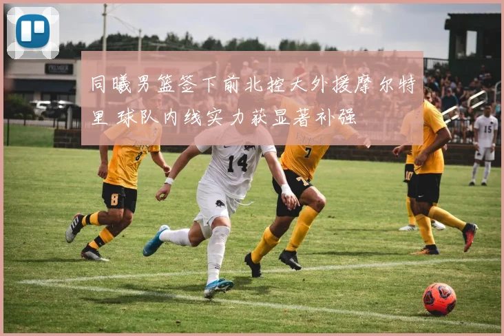 同曦男篮签下前北控大外援摩尔特里 球队内线实力获显著补强