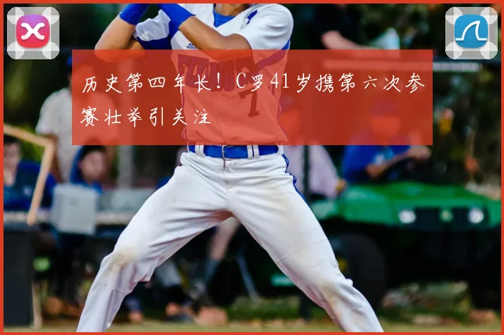 历史第四年长!C罗41岁携第六次参赛壮举引关注