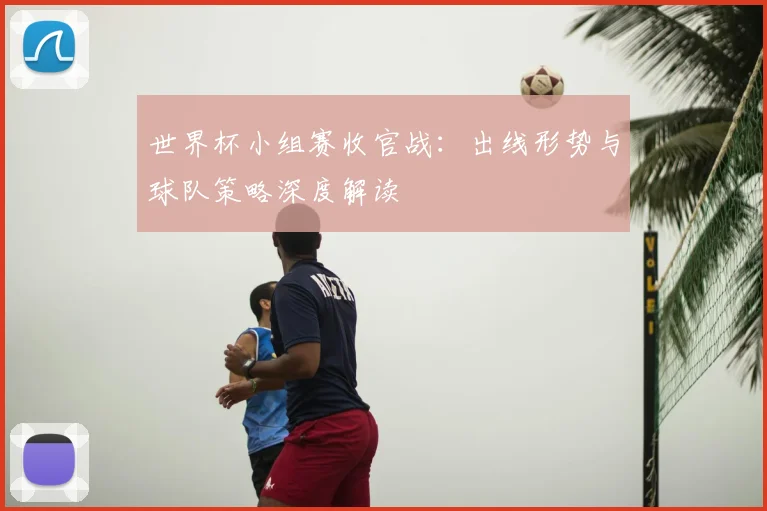 世界杯小组赛收官战：出线形势与球队策略深度解读